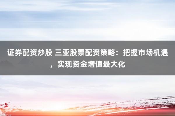 证券配资炒股 三亚股票配资策略：把握市场机遇，实现资金增值最大化