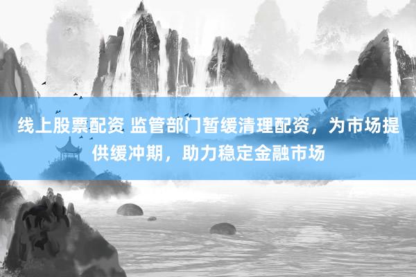 线上股票配资 监管部门暂缓清理配资，为市场提供缓冲期，助力稳定金融市场