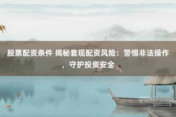 股票配资条件 揭秘套现配资风险：警惕非法操作，守护投资安全