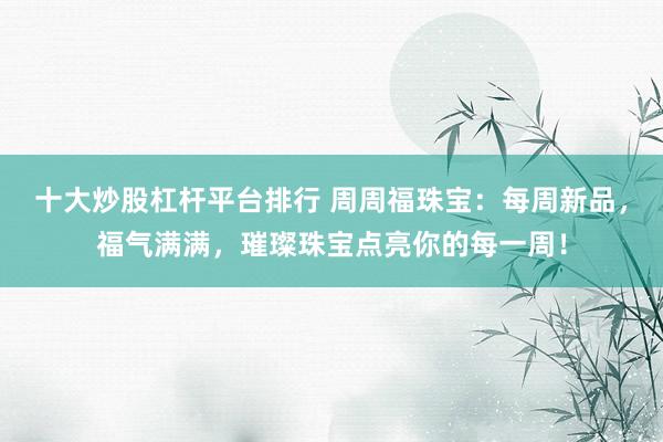 十大炒股杠杆平台排行 周周福珠宝：每周新品，福气满满，璀璨珠宝点亮你的每一周！