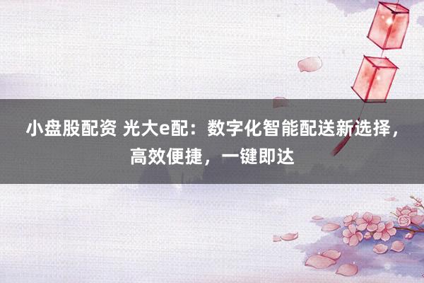 小盘股配资 光大e配：数字化智能配送新选择，高效便捷，一键即达