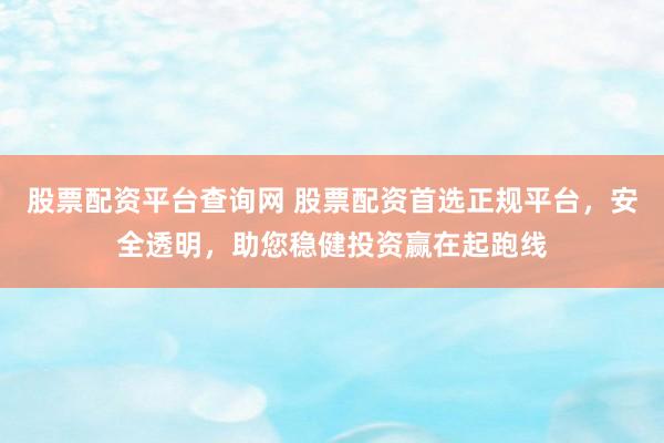 股票配资平台查询网 股票配资首选正规平台，安全透明，助您稳健投资赢在起跑线