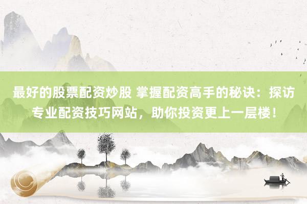 最好的股票配资炒股 掌握配资高手的秘诀：探访专业配资技巧网站，助你投资更上一层楼！
