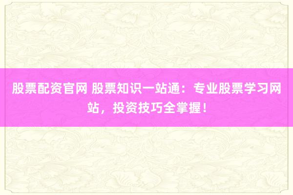 股票配资官网 股票知识一站通：专业股票学习网站，投资技巧全掌握！