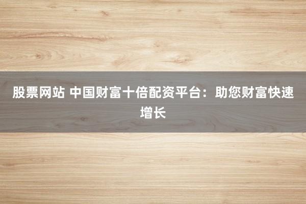 股票网站 中国财富十倍配资平台：助您财富快速增长