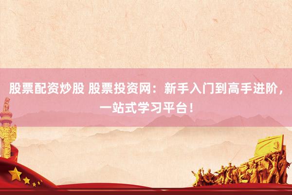 股票配资炒股 股票投资网：新手入门到高手进阶，一站式学习平台！