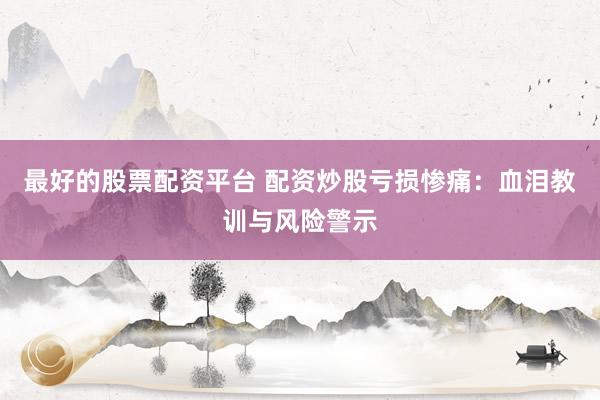 最好的股票配资平台 配资炒股亏损惨痛：血泪教训与风险警示
