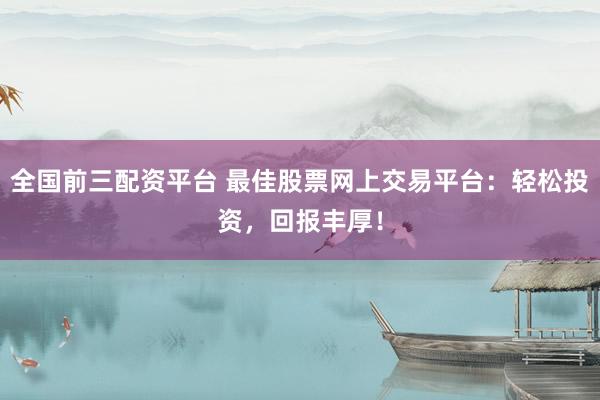 全国前三配资平台 最佳股票网上交易平台：轻松投资，回报丰厚！