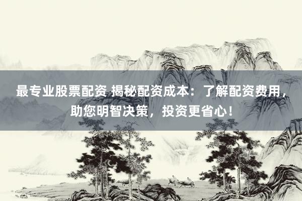 最专业股票配资 揭秘配资成本：了解配资费用，助您明智决策，投资更省心！