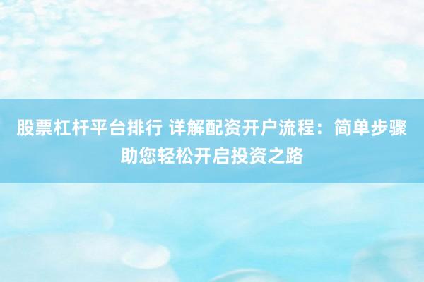 股票杠杆平台排行 详解配资开户流程：简单步骤助您轻松开启投资之路