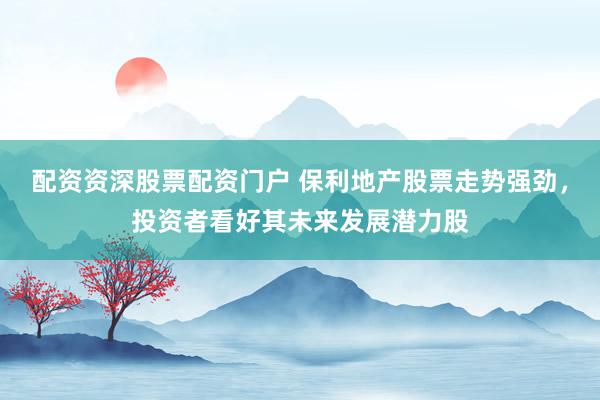 配资资深股票配资门户 保利地产股票走势强劲，投资者看好其未来发展潜力股