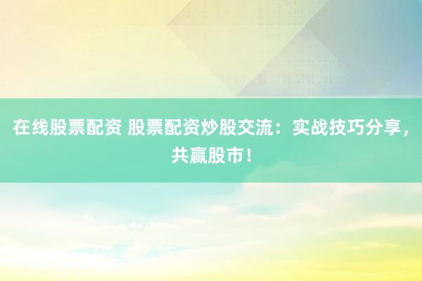 在线股票配资 股票配资炒股交流：实战技巧分享，共赢股市！