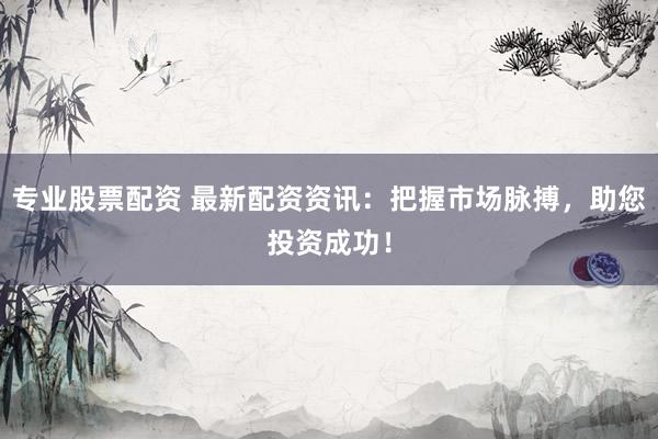 专业股票配资 最新配资资讯：把握市场脉搏，助您投资成功！