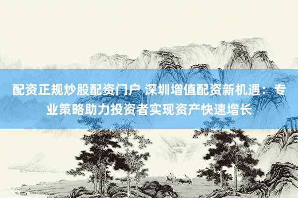 配资正规炒股配资门户 深圳增值配资新机遇：专业策略助力投资者实现资产快速增长