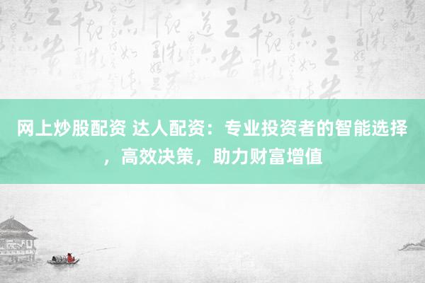 网上炒股配资 达人配资：专业投资者的智能选择，高效决策，助力财富增值