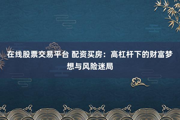 在线股票交易平台 配资买房：高杠杆下的财富梦想与风险迷局