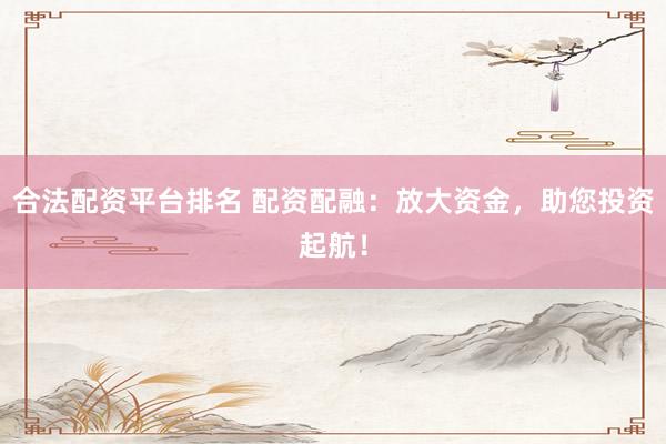 合法配资平台排名 配资配融：放大资金，助您投资起航！