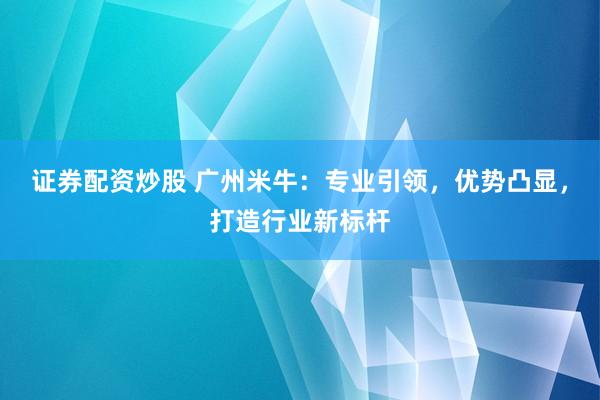 证券配资炒股 广州米牛：专业引领，优势凸显，打造行业新标杆
