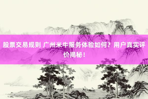 股票交易规则 广州米牛服务体验如何？用户真实评价揭秘！