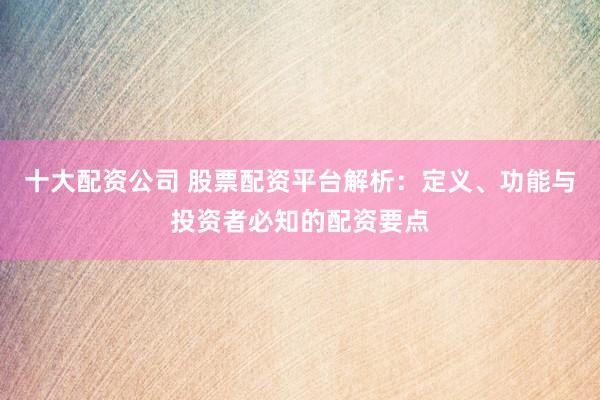 十大配资公司 股票配资平台解析：定义、功能与投资者必知的配资要点