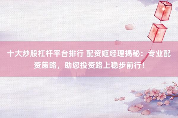 十大炒股杠杆平台排行 配资姬经理揭秘：专业配资策略，助您投资路上稳步前行！