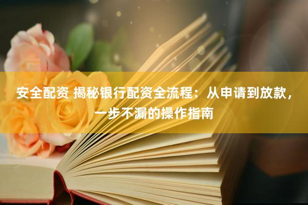 安全配资 揭秘银行配资全流程：从申请到放款，一步不漏的操作指南