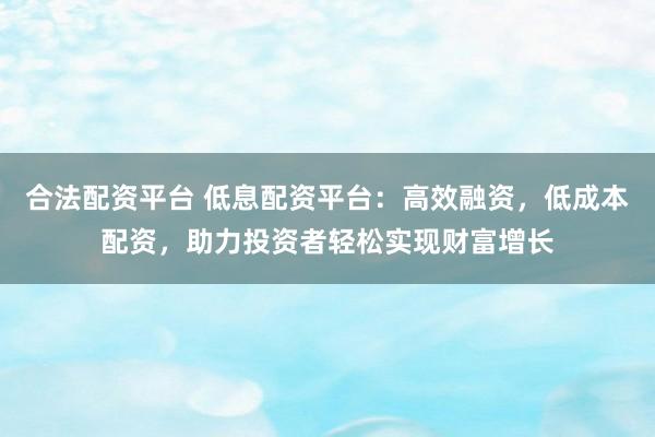 合法配资平台 低息配资平台：高效融资，低成本配资，助力投资者轻松实现财富增长