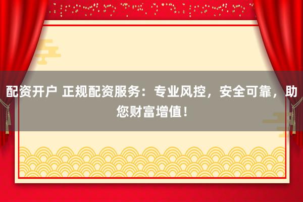 配资开户 正规配资服务：专业风控，安全可靠，助您财富增值！