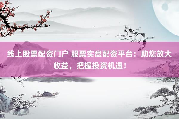 线上股票配资门户 股票实盘配资平台：助您放大收益，把握投资机遇！