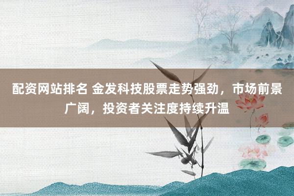 配资网站排名 金发科技股票走势强劲，市场前景广阔，投资者关注度持续升温