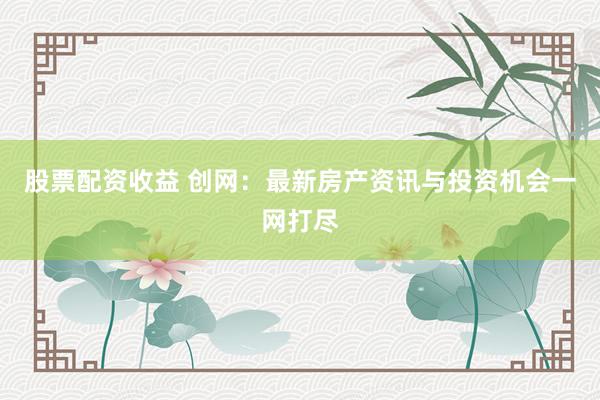 股票配资收益 创网：最新房产资讯与投资机会一网打尽
