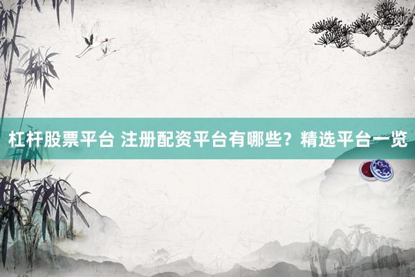 杠杆股票平台 注册配资平台有哪些？精选平台一览