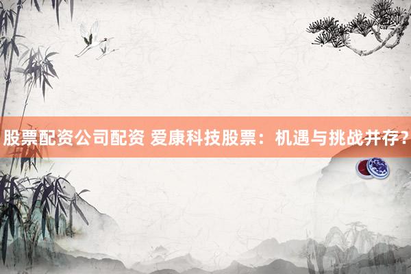 股票配资公司配资 爱康科技股票：机遇与挑战并存？