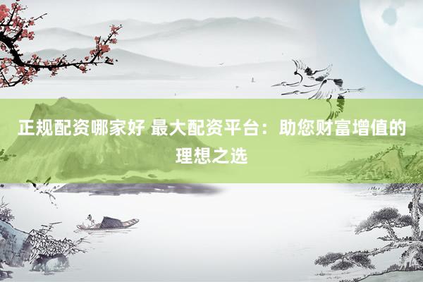 正规配资哪家好 最大配资平台：助您财富增值的理想之选