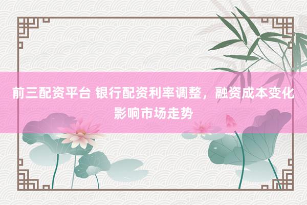 前三配资平台 银行配资利率调整，融资成本变化影响市场走势