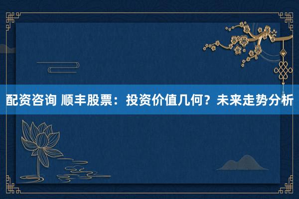 配资咨询 顺丰股票：投资价值几何？未来走势分析