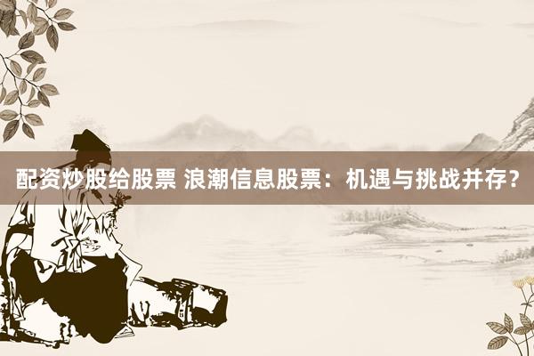 配资炒股给股票 浪潮信息股票：机遇与挑战并存？