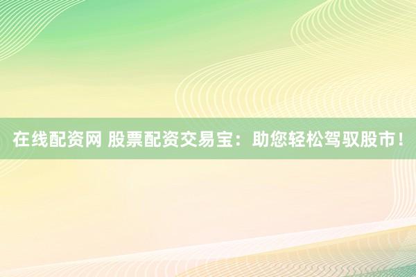 在线配资网 股票配资交易宝：助您轻松驾驭股市！