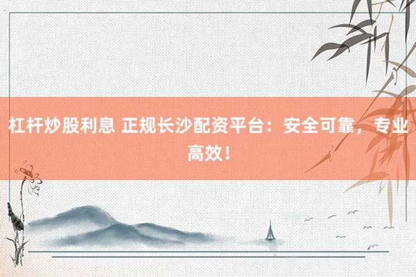 杠杆炒股利息 正规长沙配资平台：安全可靠，专业高效！