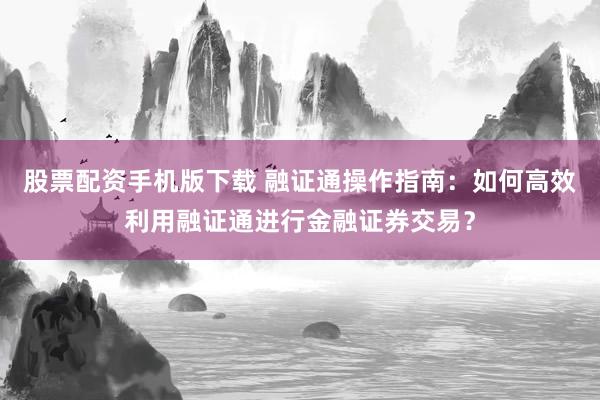 股票配资手机版下载 融证通操作指南：如何高效利用融证通进行金融证券交易？