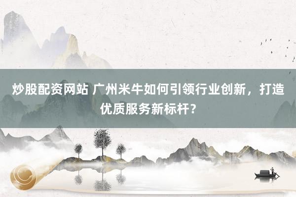 炒股配资网站 广州米牛如何引领行业创新，打造优质服务新标杆？