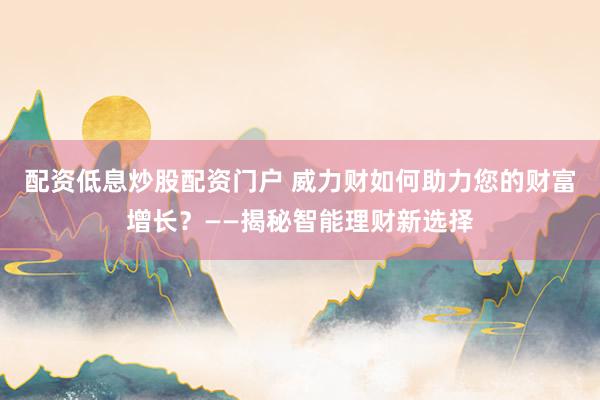 配资低息炒股配资门户 威力财如何助力您的财富增长？——揭秘智能理财新选择