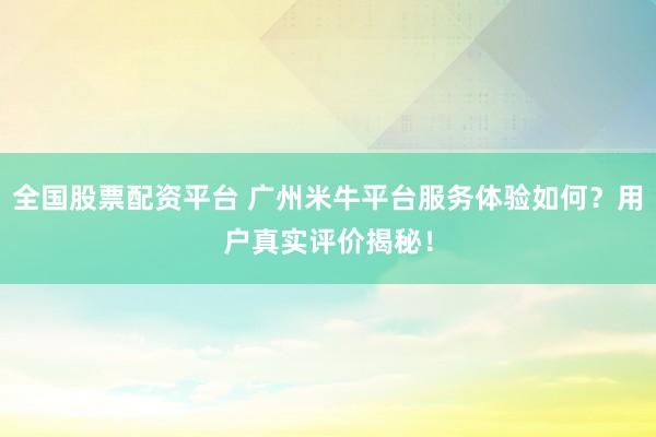 全国股票配资平台 广州米牛平台服务体验如何？用户真实评价揭秘！