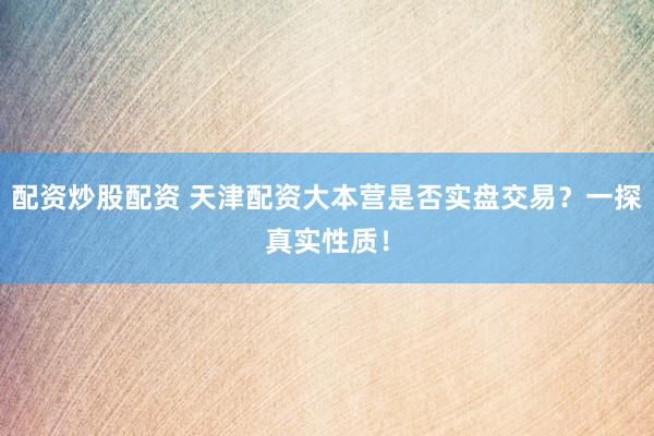 配资炒股配资 天津配资大本营是否实盘交易？一探真实性质！