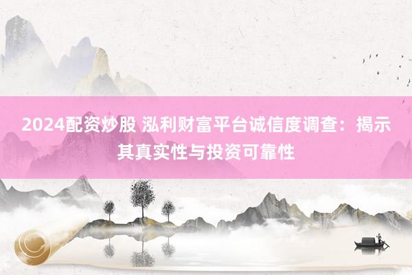 2024配资炒股 泓利财富平台诚信度调查：揭示其真实性与投资可靠性