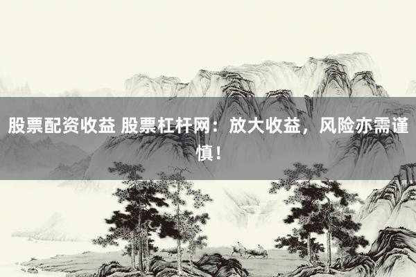 股票配资收益 股票杠杆网：放大收益，风险亦需谨慎！