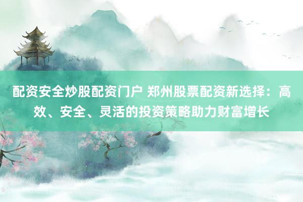 配资安全炒股配资门户 郑州股票配资新选择：高效、安全、灵活的投资策略助力财富增长