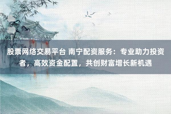 股票网络交易平台 南宁配资服务：专业助力投资者，高效资金配置，共创财富增长新机遇