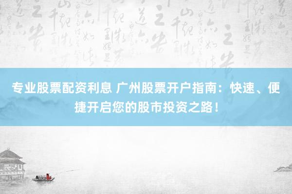 专业股票配资利息 广州股票开户指南：快速、便捷开启您的股市投资之路！