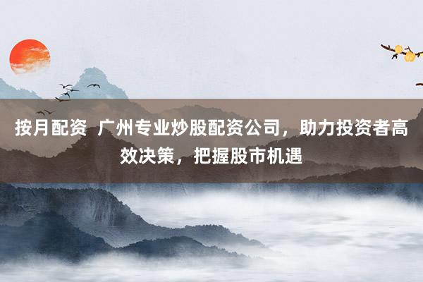按月配资  广州专业炒股配资公司，助力投资者高效决策，把握股市机遇